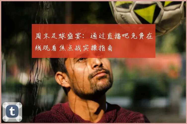 周末足球盛宴：通过直播吧免费在线观看焦点战实操指南