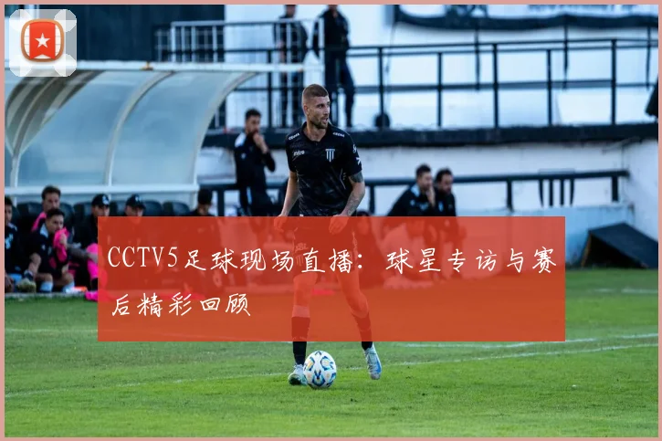 CCTV5足球现场直播：球星专访与赛后精彩回顾