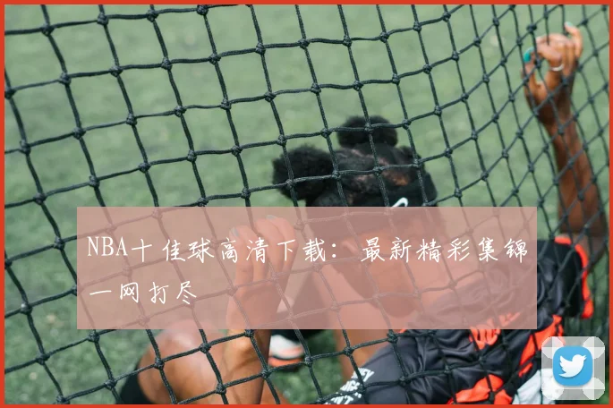 NBA十佳球高清下载：最新精彩集锦一网打尽