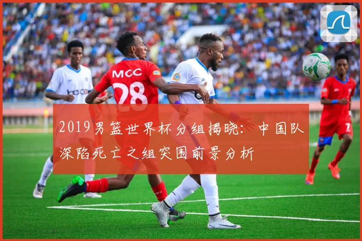 2019男篮世界杯分组揭晓：中国队深陷死亡之组突围前景分析