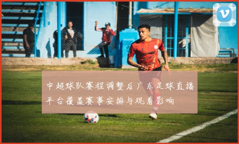 中超球队赛程调整后广东足球直播平台覆盖赛事安排与观看影响