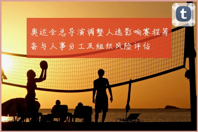 奥运会总导演调整人选影响赛程筹备与人事分工及组织风险评估