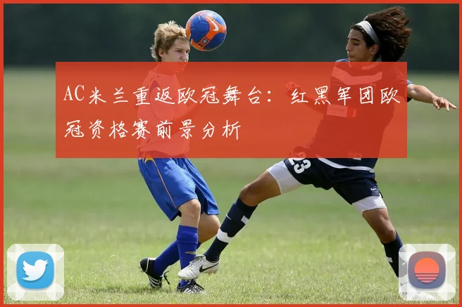 AC米兰重返欧冠舞台：红黑军团欧冠资格赛前景分析